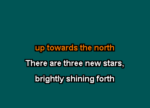 up towards the north

There are three new stars,

brightly shining forth