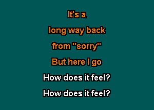 It's a

long way back

from sorry
But here I go
How does it feel?

How does it feel?