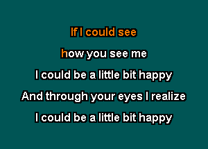 lfl could see
how you see me

I could be a little bit happy

And through your eyes I realize

lcould be a little bit happy