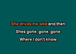 She drives me wild and then

Shes gone, gone, gone

Where I don't know