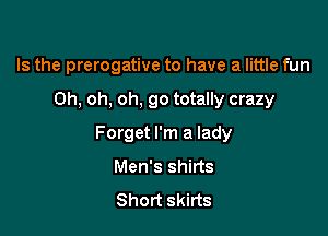 Is the prerogative to have a little fun

Oh, oh, oh. go totally crazy
Forget I'm a lady
Men's shirts

Short skirts