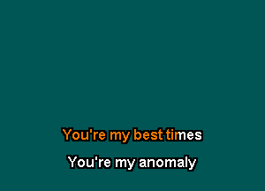 You're my best times

You're my anomaly