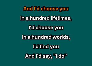 And I'd choose you
In a hundred lifetimes,

I'd choose you

In a hundred worlds,

I'd find you
And I'd say, I do