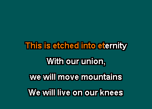 This is etched into eternity

With our union,
we will move mountains

We will live on our knees