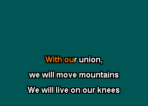 With our union,

we will move mountains

We will live on our knees