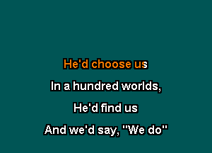 He'd choose us

In a hundred worlds,
He'd find us

And we'd say, We do