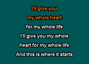 I'll give you
my whole heart

for my whole life

I'll give you my whole

heart for my whole life

And this is where it starts