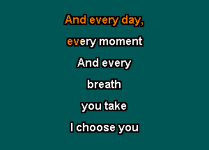 And every day,

every moment
And every
breath
you take

I choose you