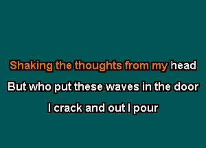 Shaking the thoughts from my head

But who put these waves in the door

lcrack and out I pour