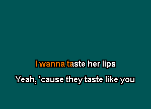 I wanna taste her lips

Yeah, 'cause they taste like you