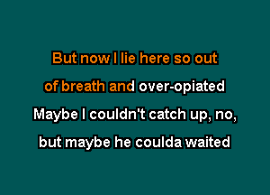 But nowl lie here so out

of breath and over-opiated

Maybe I couldn't catch up, no,

but maybe he coulda waited