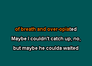 of breath and over-opiated

Maybe I couldn't catch up, no,

but maybe he coulda waited