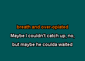 breath and over-opiated

Maybe I couldn't catch up, no,

but maybe he coulda waited