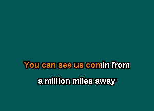 You can see us comin from

a million miles away