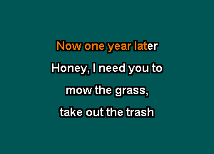 Now one year later

Honey, I need you to

mow the grass,

take out the trash