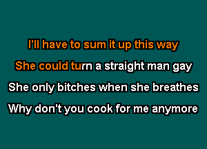 I'll have to sum it up this way
She could turn a straight man gay
She only bitches when she breathes

Why don't you cook for me anymore