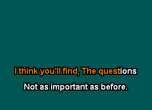 lthink you'll find, The questions

Not as important as before.