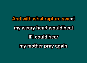 And with what rapture sweet

my weary heart would beat
lfl could hear

my mother pray again