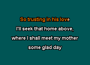 So trusting in his love

I'll seek that home above,

where I shall meet my mother

some glad day