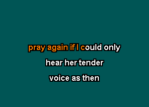 pray again ifl could only

hear her tender

voice as then
