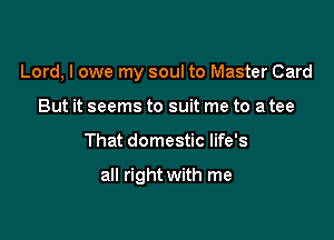 Lord, I owe my soul to Master Card

But it seems to suit me to a tee
That domestic life's

all right with me