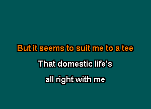 But it seems to suit me to a tee

That domestic life's

all right with me