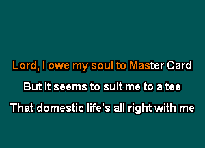 Lord, I owe my soul to Master Card
But it seems to suit me to a tee

That domestic life's all right with me