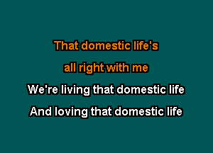 That domestic life's

all right with me

We're living that domestic life

And loving that domestic life