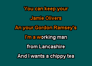 You can keep your
Jamie Olivers
An your Gordon Ramsey's
I'm aworking man

from Lancashire

And I wants a chippy tea