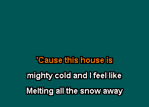 'Cause this house is

mighty cold and I feel like

Melting all the snow away