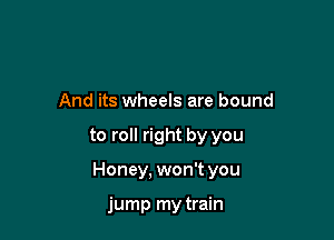 And its wheels are bound

to roll right by you

Honey. won't you

jump my train