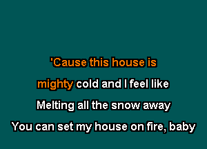 'Cause this house is
mighty cold and lfeel like

Melting all the snow away

You can set my house on fire, baby