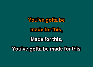 You've gotta be
made for this,
Made for this,

You've gotta be made for this