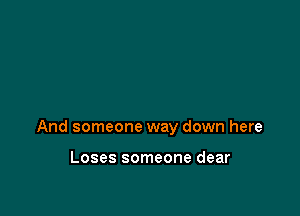 And someone way down here

Loses someone dear