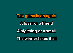 The game is on again

A lover or a friend
A big thing or a small

The winner takes it all