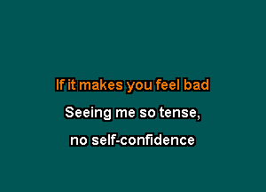 If it makes you feel bad

Seeing me so tense,

no self-confndence