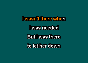 I wasn't there when

lwas needed

But I was there

to let her down