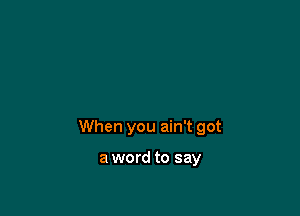 When you ain't got

a word to say