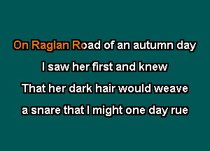 0n Raglan Road of an autumn day
I saw her first and knew
That her dark hair would weave

a snare that I might one day rue