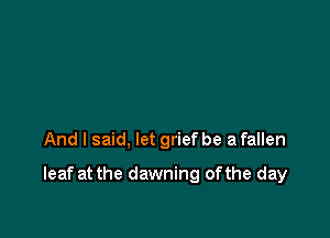 And I said, let grief be a fallen

leaf at the dawning ofthe day