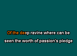 0fthe deep ravine where can be

seen the worth of passion's pledge