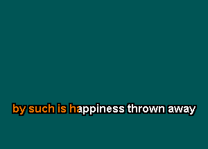 by such is happiness thrown away