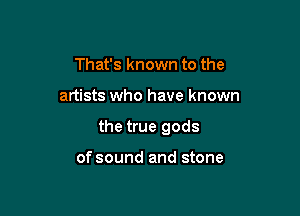 That's known to the

artists who have known

the true gods

of sound and stone