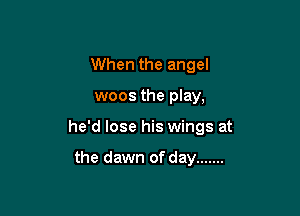 When the angel

woos the play,

he'd lose his wings at

the dawn of day .......