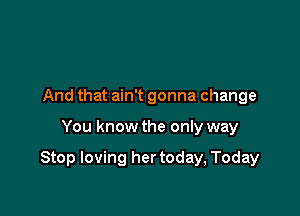 And that ain't gonna change

You know the only way

Stop loving her today, Today