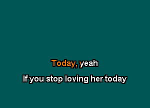Today, yeah

lfyou stop loving her today