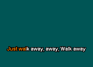 Just walk away. away, Walk away