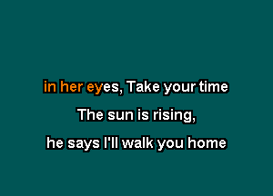 in her eyes, Take your time

The sun is rising,

he says I'll walk you home