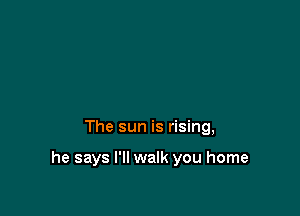 The sun is rising,

he says I'll walk you home