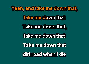 Yeah, and take me down that,

take me down that
Take me down that,
take me down that
Take me down that

dirt road when I die